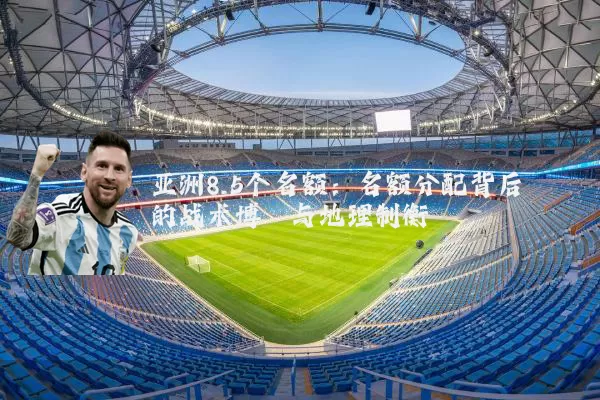 亚洲8.5个名额:名额分配背后的战术博弈与地理制衡