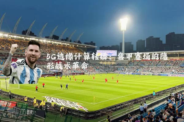 5G边缘计算转播:意甲赛场的隐形战术革命